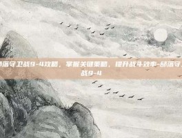 部落守卫战9-4攻略，掌握关键策略，提升战斗效率-部落守卫战9-4