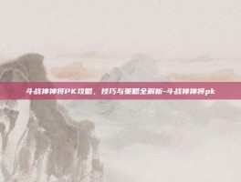 斗战神神将PK攻略，技巧与策略全解析-斗战神神将pk