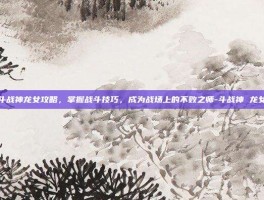 斗战神龙女攻略，掌握战斗技巧，成为战场上的不败之师-斗战神 龙女