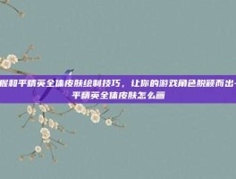 掌握和平精英全体皮肤绘制技巧，让你的游戏角色脱颖而出-和平精英全体皮肤怎么画