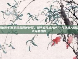 揭秘游戏界的隐私保护神器，如何避免被光掉？-可以把人隐私P光的软件