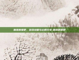 鹏哥的爱吧，游戏攻略与心得分享-鹏哥的爱吧