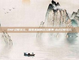 DNF幻梦次元，探索未知的次元世界-dnf幻梦次元