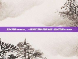 全城风暴steam，一场游戏界的风暴来袭-全城风暴steam