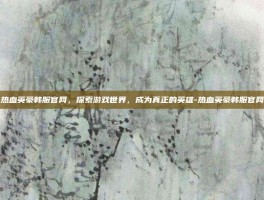 热血英豪韩服官网，探索游戏世界，成为真正的英雄-热血英豪韩服官网