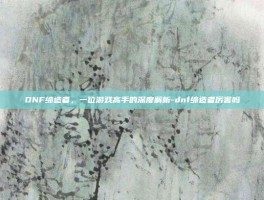 DNF缔造者，一位游戏高手的深度解析-dnf缔造者厉害吗