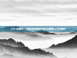 CF斗剧5，揭秘游戏新玩法与策略-cf斗剧5