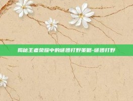 揭秘王者荣耀中的谜团打野策略-谜团打野