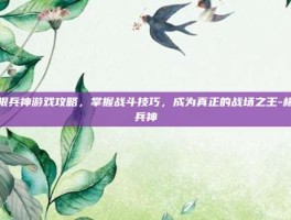 极限兵神游戏攻略，掌握战斗技巧，成为真正的战场之王-极限兵神