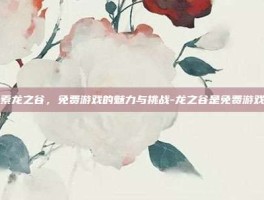 探索龙之谷，免费游戏的魅力与挑战-龙之谷是免费游戏吗