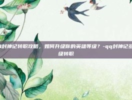 QQ封神记转职攻略，如何升级你的英雄等级？-qq封神记多少级转职