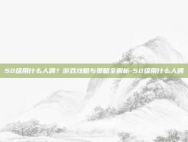 50级用什么人偶？游戏攻略与策略全解析-50级用什么人偶