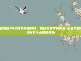 王者荣耀S32赛季开始时间，揭秘新赛季的序幕-王者荣耀S32赛季什么时候开始