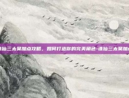 诛仙三太昊加点攻略，如何打造你的完美角色-诛仙三太昊加点