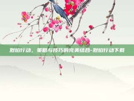烈焰行动，策略与技巧的完美结合-烈焰行动下载