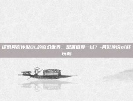 探索月影传说OL的奇幻世界，是否值得一试？-月影传说ol好玩吗