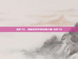 龙影79，揭秘游戏中的终极力量-龙影79