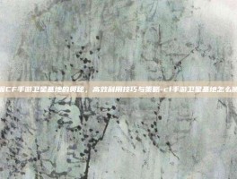掌握CF手游卫星基地的奥秘，高效利用技巧与策略-cf手游卫星基地怎么使用