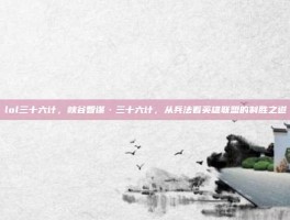 lol三十六计，峡谷智谋·三十六计，从兵法看英雄联盟的制胜之道