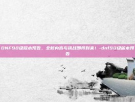 DNF90级版本预告，全新内容与挑战即将到来！-dnf90级版本预告