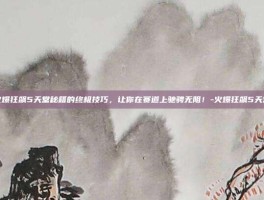 掌握火爆狂飙5天堂秘籍的终极技巧，让你在赛道上驰骋无阻！-火爆狂飙5天堂秘籍