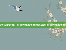 新手玩家必看！问道外传新手礼包大放送-问道外传新手礼包