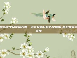 掌握高阶女祭司洛苏娜，游戏攻略与技巧全解析-高阶女祭司洛苏娜