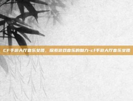 CF手游大厅音乐女团，探索游戏音乐的魅力-cf手游大厅音乐女团