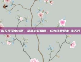 诛天咒深度攻略，掌握游戏精髓，成为终极玩家-诛天咒