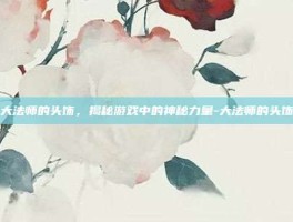 大法师的头饰，揭秘游戏中的神秘力量-大法师的头饰