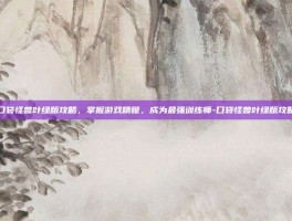 口袋怪兽叶绿版攻略，掌握游戏精髓，成为最强训练师-口袋怪兽叶绿版攻略