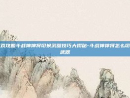 游戏攻略斗战神神将切换武器技巧大揭秘-斗战神神将怎么切换武器