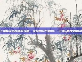 七雄Q传生肖抽奖攻略，让你的运气爆棚！-七雄q传生肖抽奖