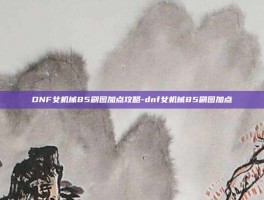 DNF女机械85刷图加点攻略-dnf女机械85刷图加点