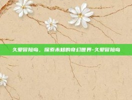 久爱冒险岛，探索未知的奇幻世界-久爱冒险岛