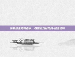 游戏版主招聘启事，引领游戏新风尚-版主招聘