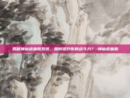 揭秘神仙道血脉系统，如何提升你的战斗力？-神仙道血脉