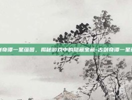 古剑奇谭一星蕴图，揭秘游戏中的隐藏宝藏-古剑奇谭一星蕴图