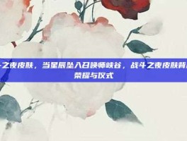战斗之夜皮肤，当星辰坠入召唤师峡谷，战斗之夜皮肤背后的荣耀与仪式