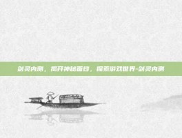 剑灵内测，揭开神秘面纱，探索游戏世界-剑灵内测