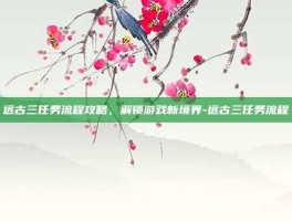 远古三任务流程攻略，解锁游戏新境界-远古三任务流程