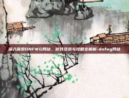 深入探索DNFWG网站，游戏资讯与攻略全解析-dnfwg网站