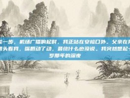 只差一步，机场广播响起时，我正站在安检口外。父亲在队伍里回头看我，嘴唇动了动，最终什么也没说。我突然想起十二岁那年的深夜