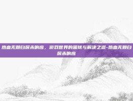 热血无赖白屏未响应，游戏世界的困扰与解决之道-热血无赖白屏未响应