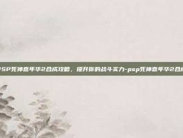 PSP死神嘉年华2合成攻略，提升你的战斗实力-psp死神嘉年华2合成