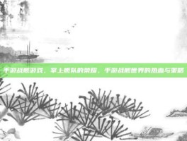 手游战舰游戏，掌上舰队的荣耀，手游战舰世界的热血与策略