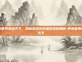 传奇世界决战天下，揭秘游戏内终极对决的奥秘-传奇世界决战天下