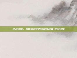 逆战红魔，揭秘游戏中的终极挑战者-逆战红魔