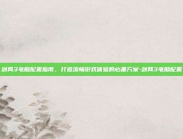 剑网3电脑配置指南，打造流畅游戏体验的必备方案-剑网3电脑配置