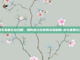 剑与家园礼包攻略，如何最大化你的资源利用-剑与家园礼包